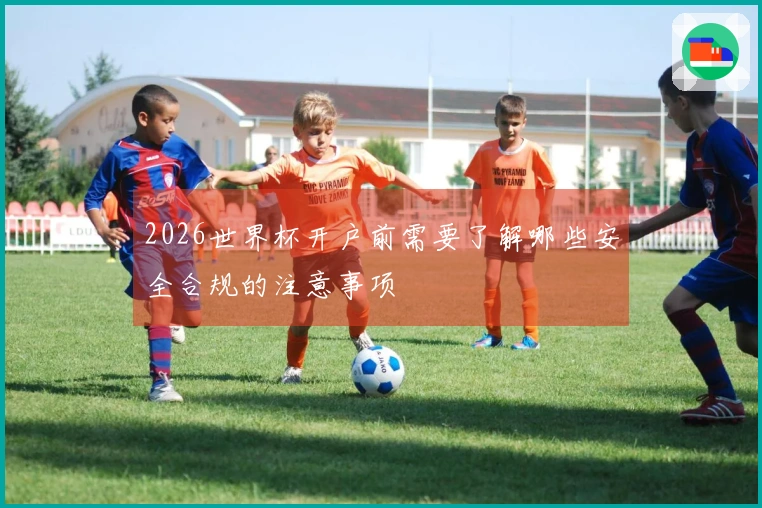2026世界杯开户前需要了解哪些安全合规的注意事项